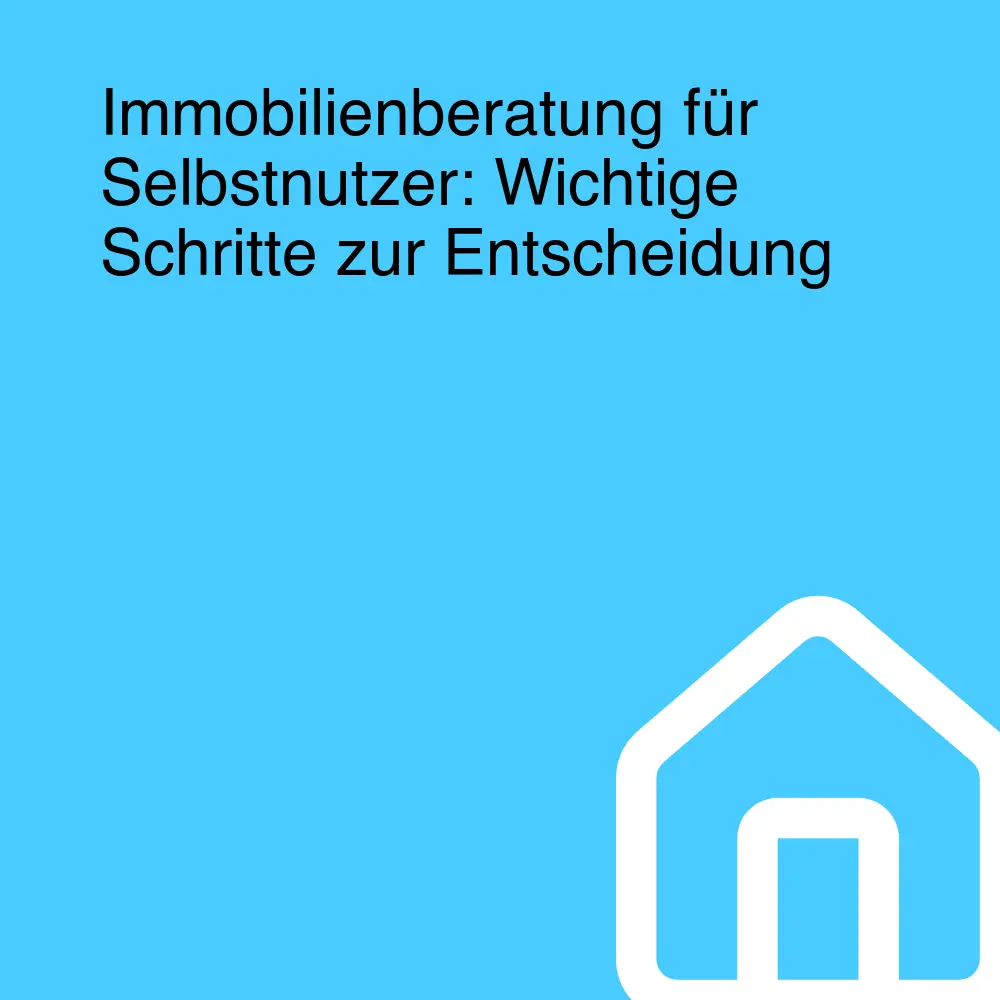 Immobilienberatung für Selbstnutzer: Wichtige Schritte zur Entscheidung